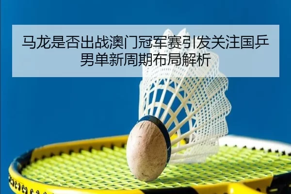 马龙是否出战澳门冠军赛引发关注国乒男单新周期布局解析 - leyu